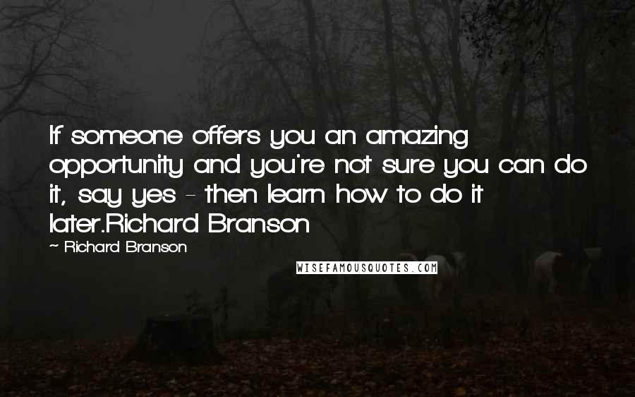 Richard Branson Quotes: If someone offers you an amazing opportunity and you're not sure you can do it, say yes - then learn how to do it later.Richard Branson