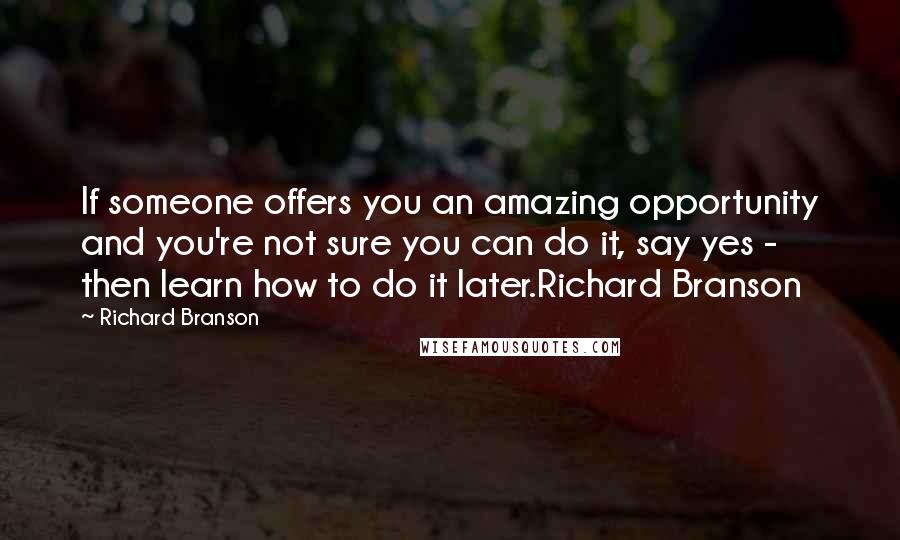 Richard Branson Quotes: If someone offers you an amazing opportunity and you're not sure you can do it, say yes - then learn how to do it later.Richard Branson