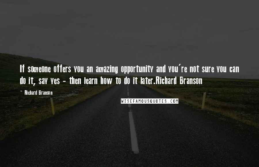 Richard Branson Quotes: If someone offers you an amazing opportunity and you're not sure you can do it, say yes - then learn how to do it later.Richard Branson