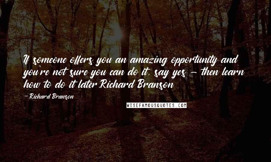 Richard Branson Quotes: If someone offers you an amazing opportunity and you're not sure you can do it, say yes - then learn how to do it later.Richard Branson