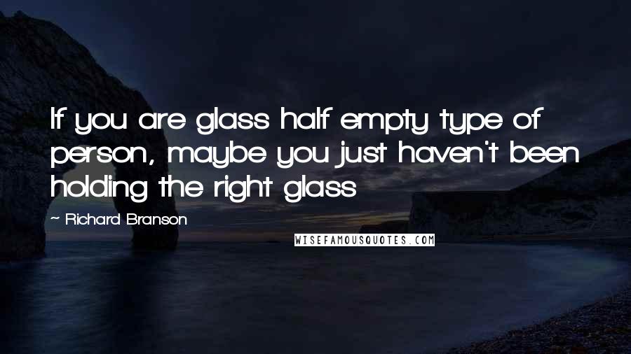 Richard Branson Quotes: If you are glass half empty type of person, maybe you just haven't been holding the right glass