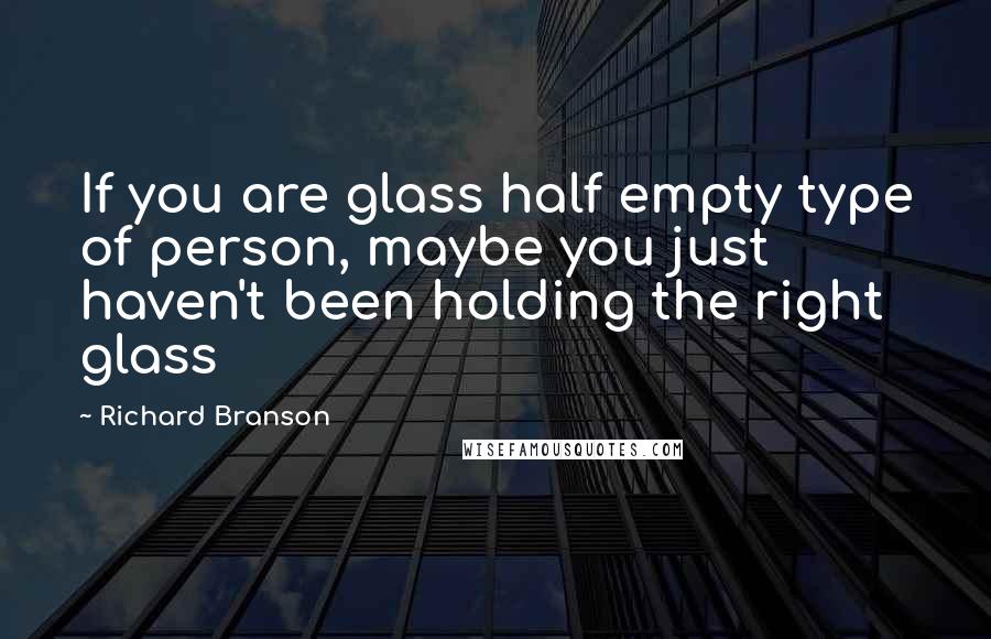 Richard Branson Quotes: If you are glass half empty type of person, maybe you just haven't been holding the right glass