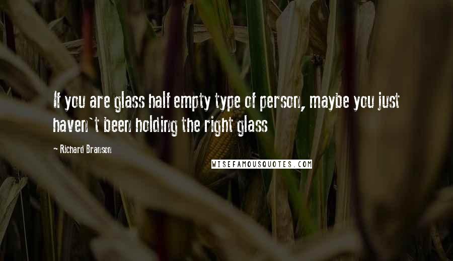 Richard Branson Quotes: If you are glass half empty type of person, maybe you just haven't been holding the right glass