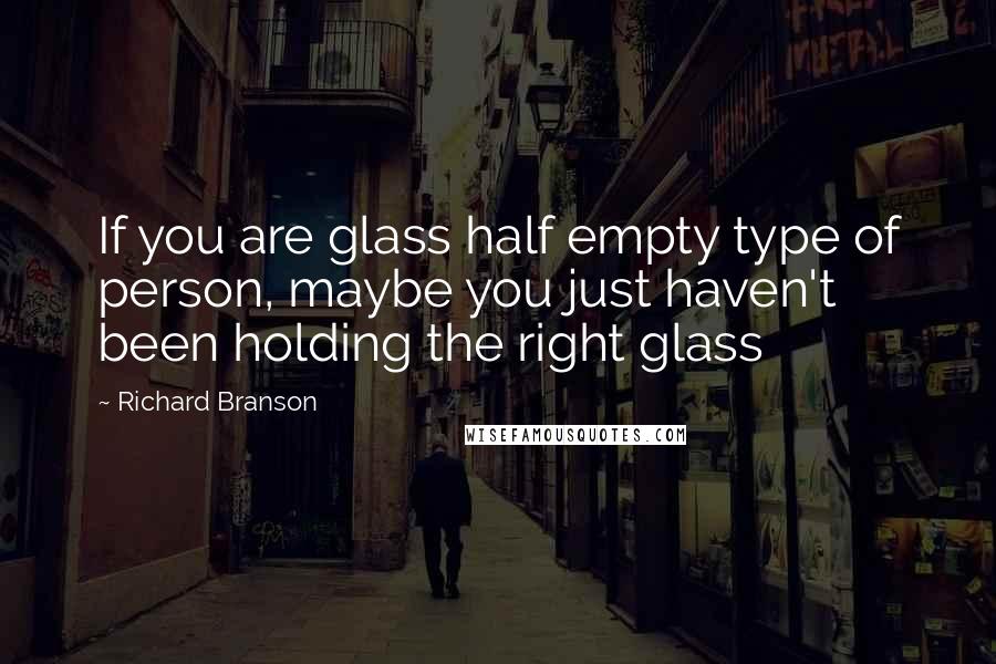 Richard Branson Quotes: If you are glass half empty type of person, maybe you just haven't been holding the right glass