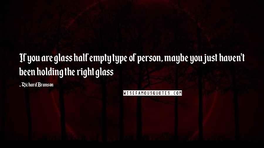 Richard Branson Quotes: If you are glass half empty type of person, maybe you just haven't been holding the right glass