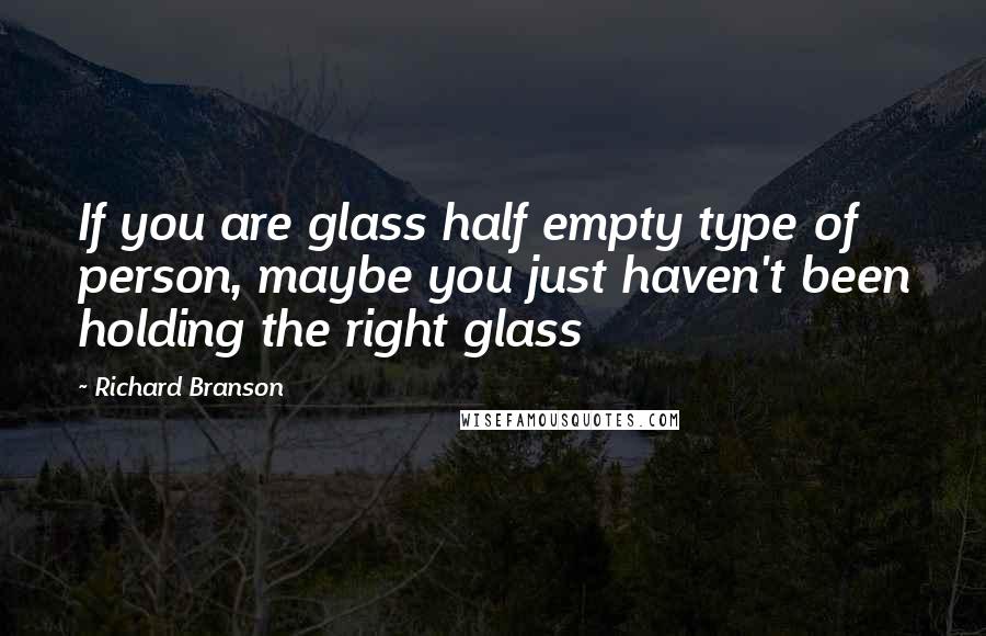 Richard Branson Quotes: If you are glass half empty type of person, maybe you just haven't been holding the right glass