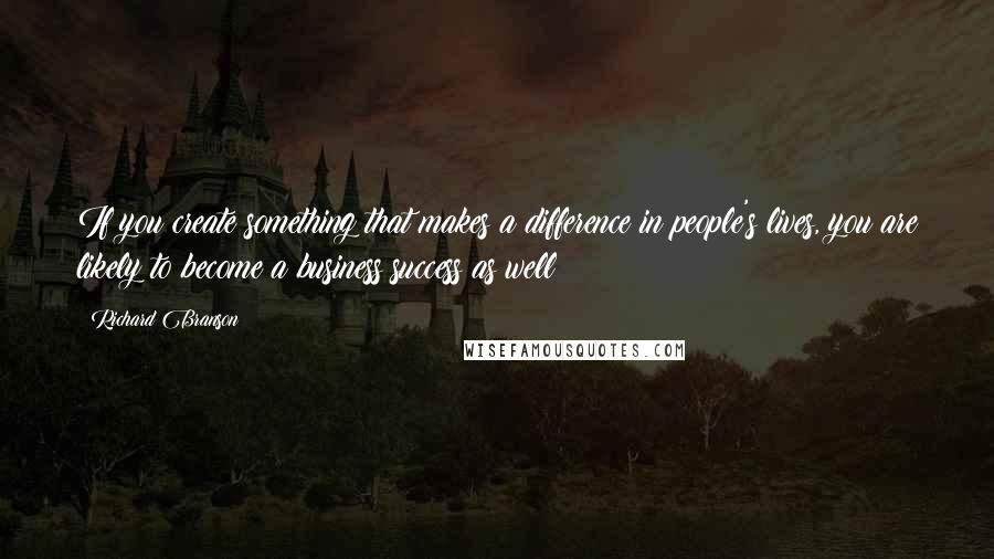 Richard Branson Quotes: If you create something that makes a difference in people's lives, you are likely to become a business success as well