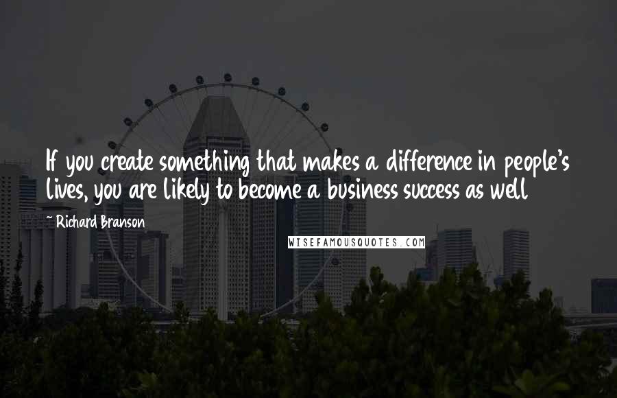 Richard Branson Quotes: If you create something that makes a difference in people's lives, you are likely to become a business success as well