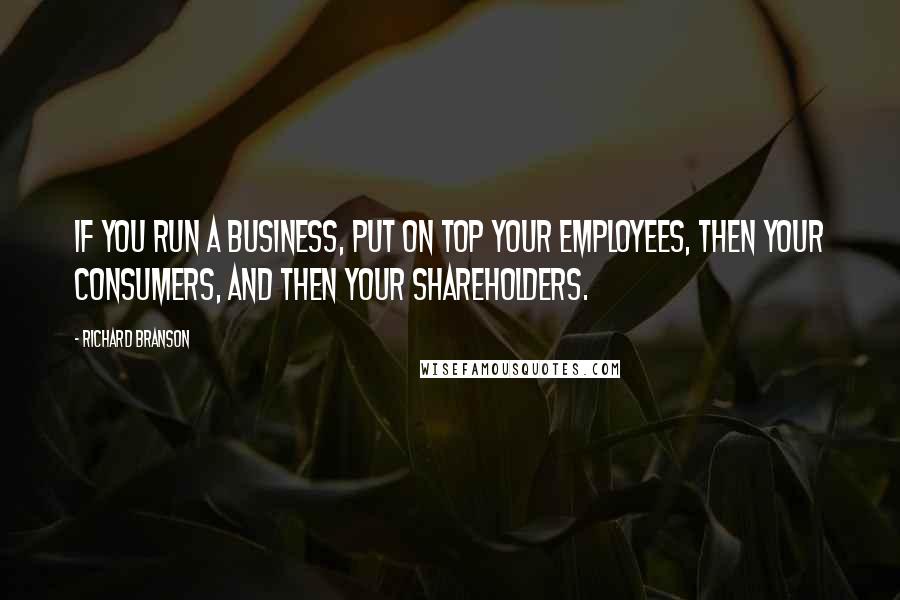 Richard Branson Quotes: If you run a business, put on top your employees, then your consumers, and then your shareholders.