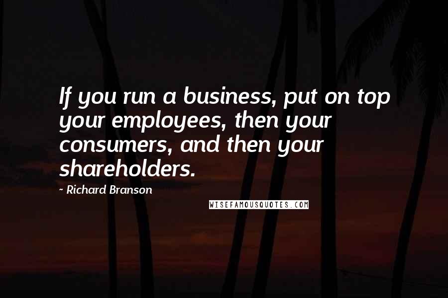 Richard Branson Quotes: If you run a business, put on top your employees, then your consumers, and then your shareholders.