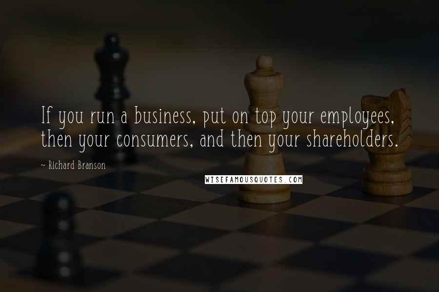 Richard Branson Quotes: If you run a business, put on top your employees, then your consumers, and then your shareholders.