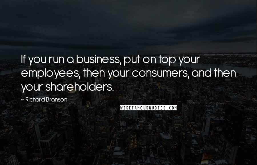 Richard Branson Quotes: If you run a business, put on top your employees, then your consumers, and then your shareholders.