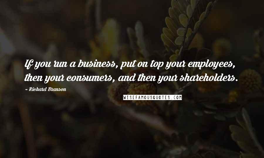 Richard Branson Quotes: If you run a business, put on top your employees, then your consumers, and then your shareholders.