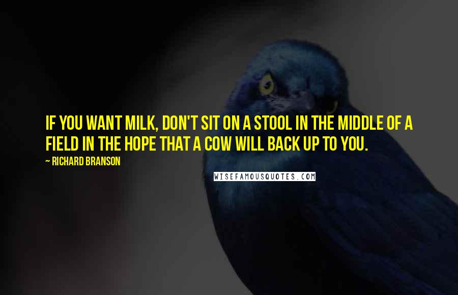 Richard Branson Quotes: If you want milk, don't sit on a stool in the middle of a field in the hope that a cow will back up to you.