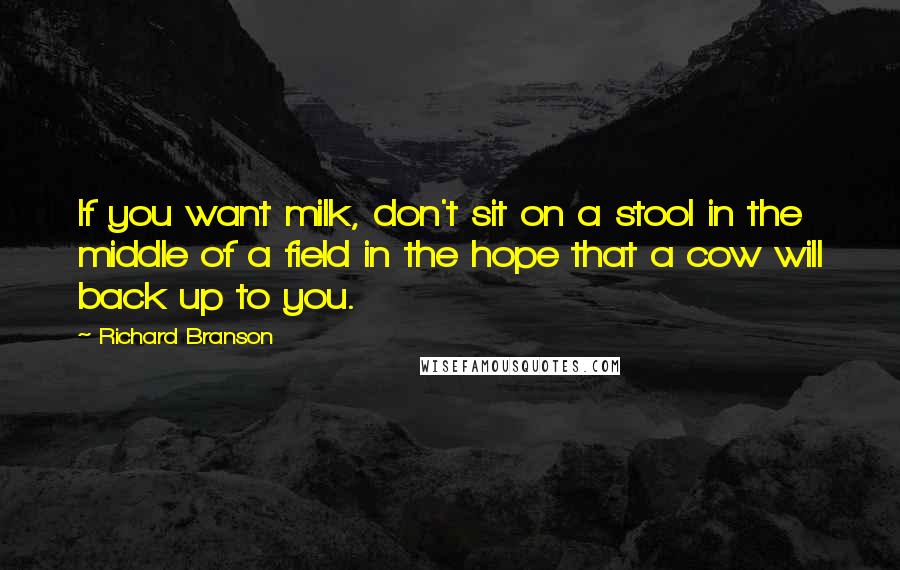 Richard Branson Quotes: If you want milk, don't sit on a stool in the middle of a field in the hope that a cow will back up to you.