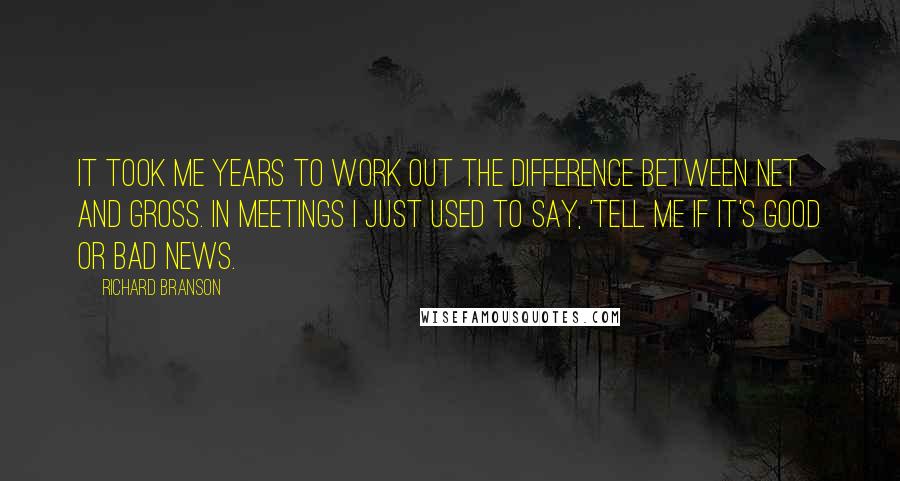 Richard Branson Quotes: It took me years to work out the difference between net and gross. In meetings I just used to say, 'Tell me if it's good or bad news.