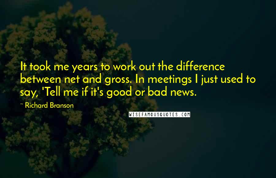 Richard Branson Quotes: It took me years to work out the difference between net and gross. In meetings I just used to say, 'Tell me if it's good or bad news.