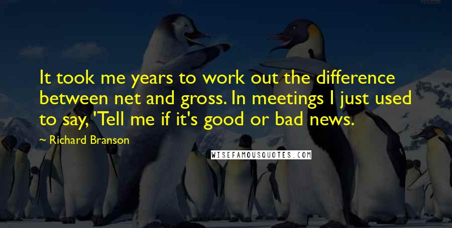 Richard Branson Quotes: It took me years to work out the difference between net and gross. In meetings I just used to say, 'Tell me if it's good or bad news.