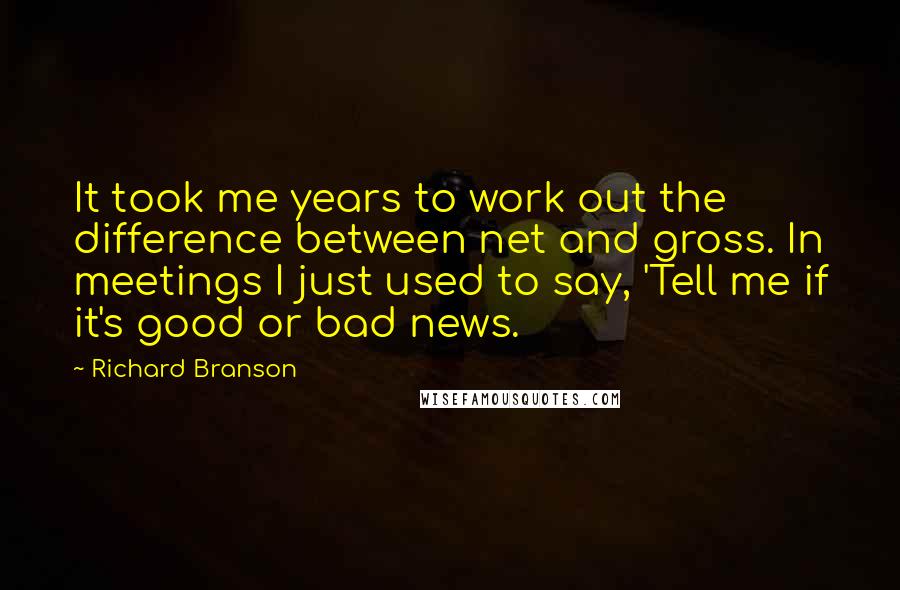 Richard Branson Quotes: It took me years to work out the difference between net and gross. In meetings I just used to say, 'Tell me if it's good or bad news.