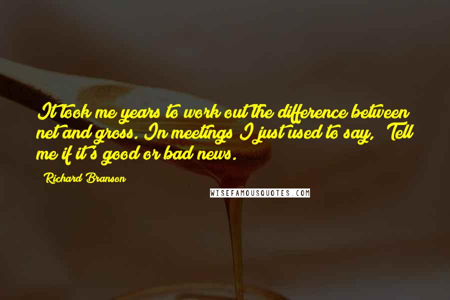 Richard Branson Quotes: It took me years to work out the difference between net and gross. In meetings I just used to say, 'Tell me if it's good or bad news.