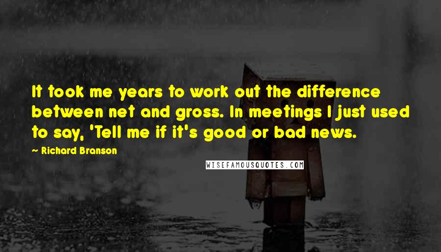 Richard Branson Quotes: It took me years to work out the difference between net and gross. In meetings I just used to say, 'Tell me if it's good or bad news.