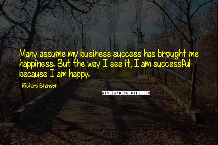 Richard Branson Quotes: Many assume my business success has brought me happiness. But the way I see it, I am successful because I am happy.