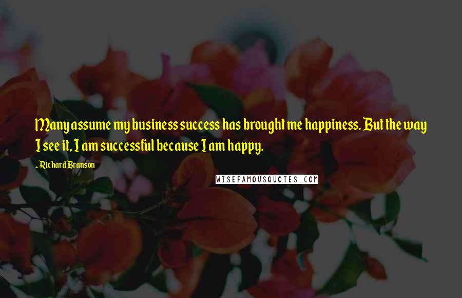 Richard Branson Quotes: Many assume my business success has brought me happiness. But the way I see it, I am successful because I am happy.