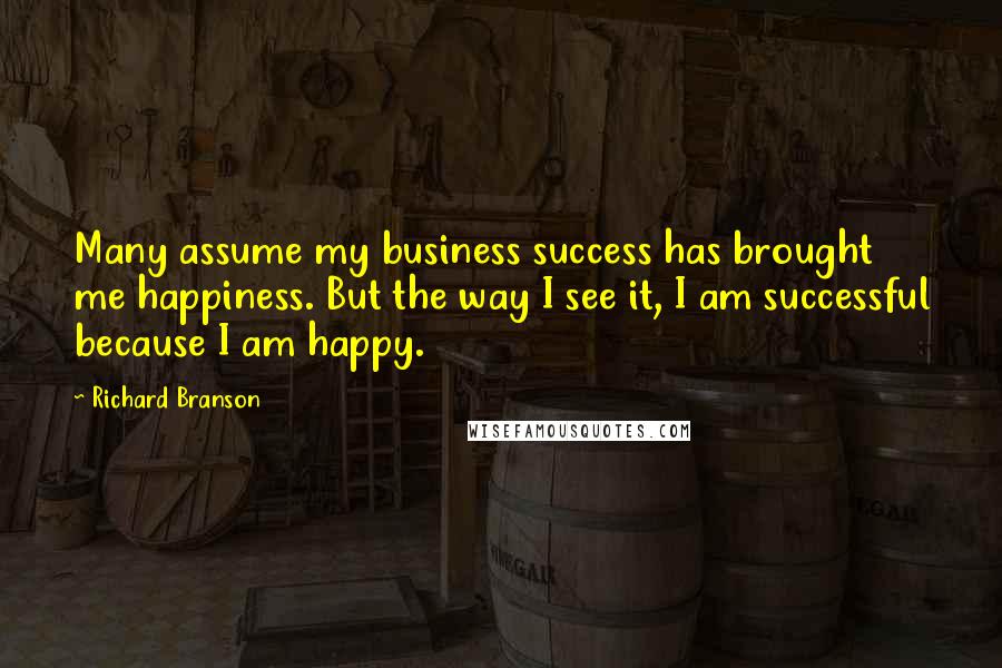 Richard Branson Quotes: Many assume my business success has brought me happiness. But the way I see it, I am successful because I am happy.