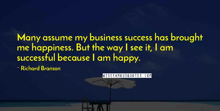 Richard Branson Quotes: Many assume my business success has brought me happiness. But the way I see it, I am successful because I am happy.