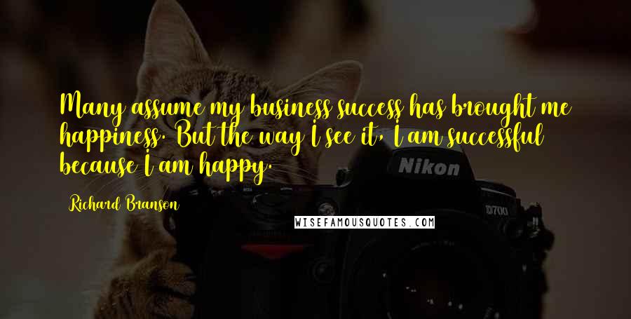 Richard Branson Quotes: Many assume my business success has brought me happiness. But the way I see it, I am successful because I am happy.