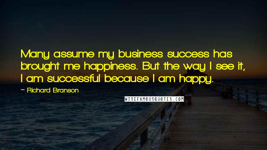 Richard Branson Quotes: Many assume my business success has brought me happiness. But the way I see it, I am successful because I am happy.