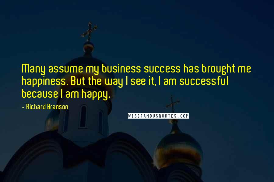 Richard Branson Quotes: Many assume my business success has brought me happiness. But the way I see it, I am successful because I am happy.