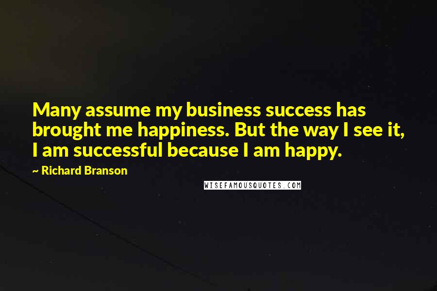 Richard Branson Quotes: Many assume my business success has brought me happiness. But the way I see it, I am successful because I am happy.