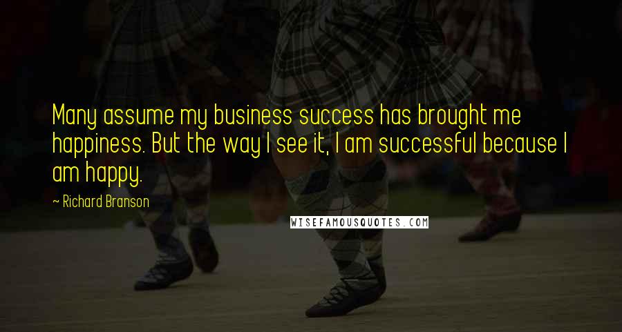 Richard Branson Quotes: Many assume my business success has brought me happiness. But the way I see it, I am successful because I am happy.