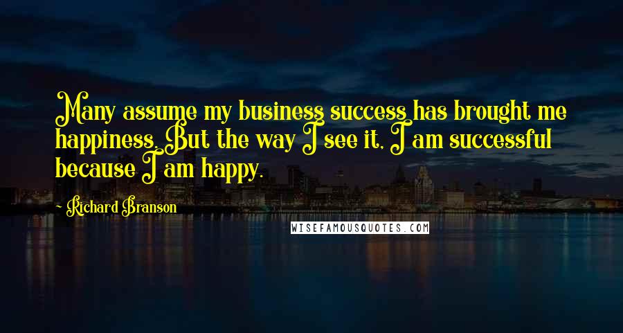 Richard Branson Quotes: Many assume my business success has brought me happiness. But the way I see it, I am successful because I am happy.