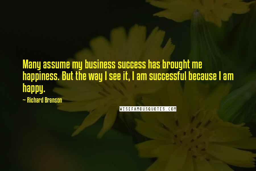 Richard Branson Quotes: Many assume my business success has brought me happiness. But the way I see it, I am successful because I am happy.