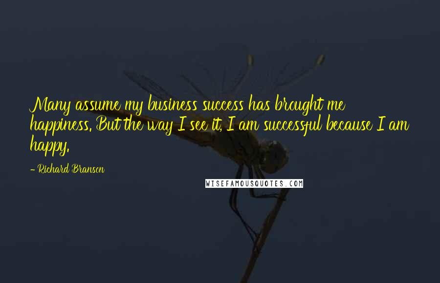 Richard Branson Quotes: Many assume my business success has brought me happiness. But the way I see it, I am successful because I am happy.