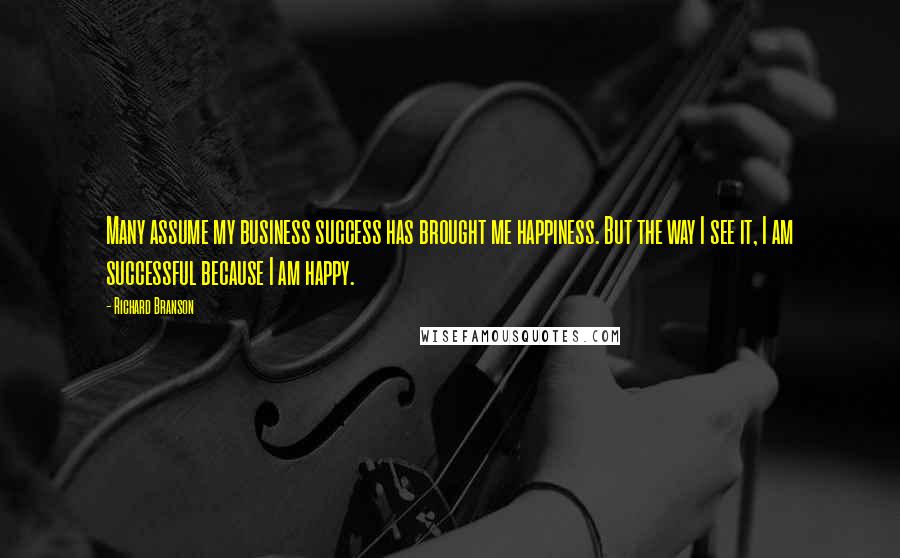 Richard Branson Quotes: Many assume my business success has brought me happiness. But the way I see it, I am successful because I am happy.