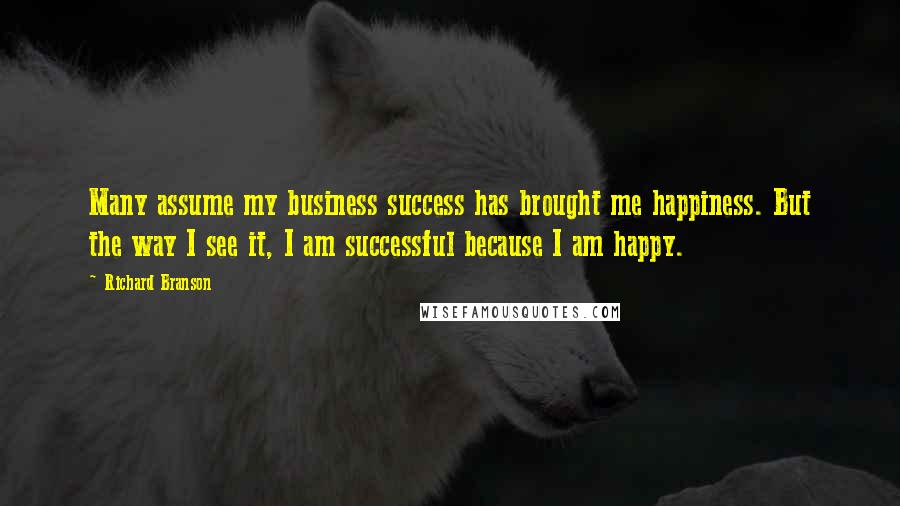 Richard Branson Quotes: Many assume my business success has brought me happiness. But the way I see it, I am successful because I am happy.