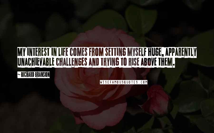 Richard Branson Quotes: My interest in life comes from setting myself huge, apparently unachievable challenges and trying to rise above them.