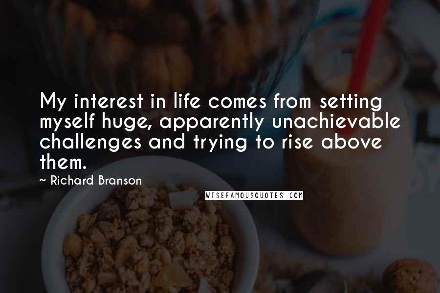 Richard Branson Quotes: My interest in life comes from setting myself huge, apparently unachievable challenges and trying to rise above them.