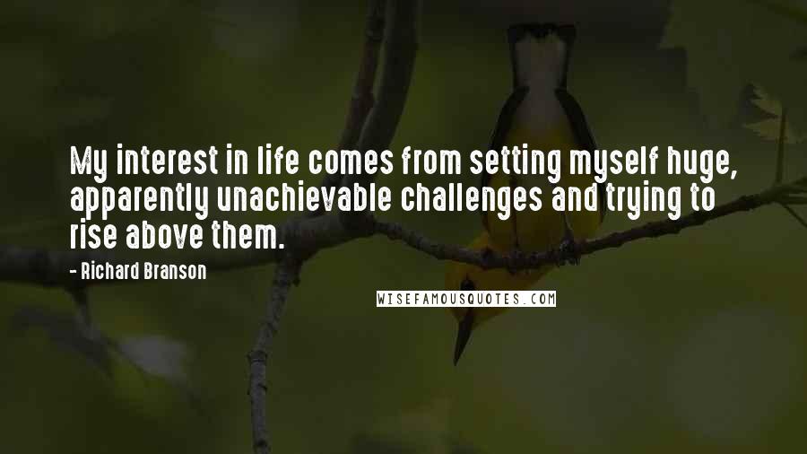 Richard Branson Quotes: My interest in life comes from setting myself huge, apparently unachievable challenges and trying to rise above them.