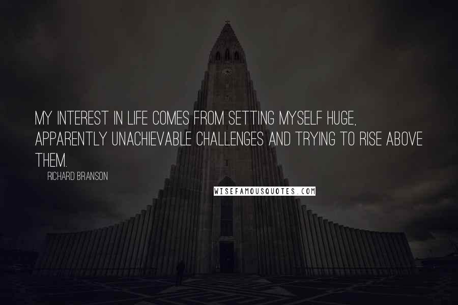 Richard Branson Quotes: My interest in life comes from setting myself huge, apparently unachievable challenges and trying to rise above them.