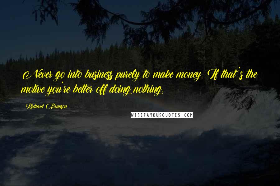 Richard Branson Quotes: Never go into business purely to make money. If that's the motive you're better off doing nothing.