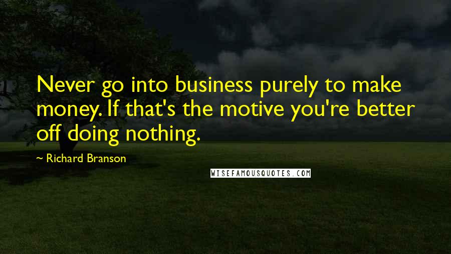 Richard Branson Quotes: Never go into business purely to make money. If that's the motive you're better off doing nothing.