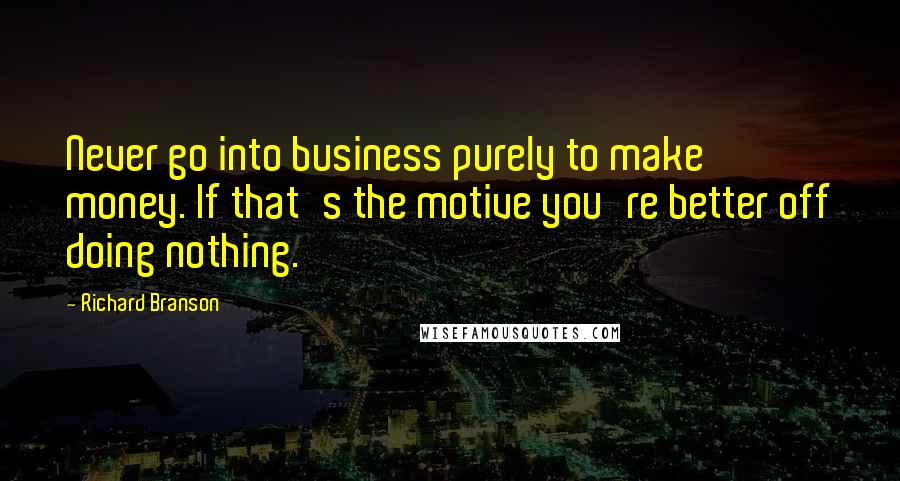 Richard Branson Quotes: Never go into business purely to make money. If that's the motive you're better off doing nothing.