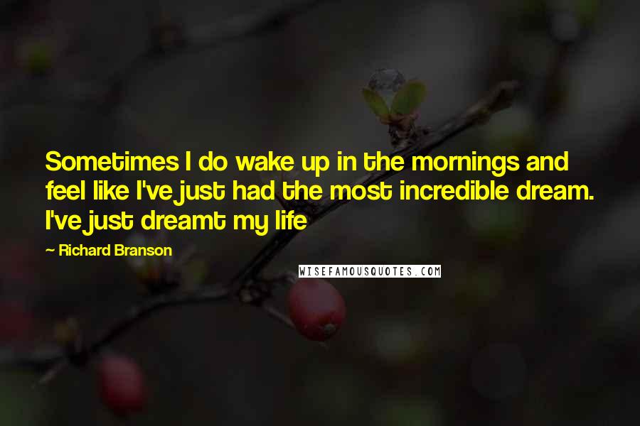 Richard Branson Quotes: Sometimes I do wake up in the mornings and feel like I've just had the most incredible dream. I've just dreamt my life