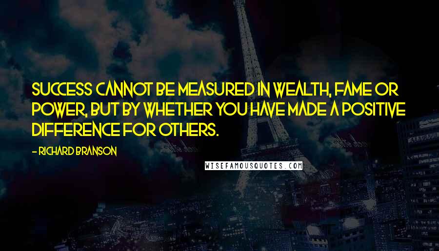 Richard Branson Quotes: Success cannot be measured in wealth, fame or power, but by whether you have made a positive difference for others.