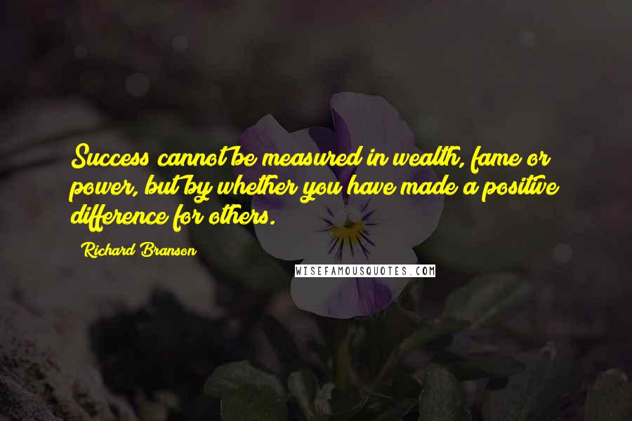 Richard Branson Quotes: Success cannot be measured in wealth, fame or power, but by whether you have made a positive difference for others.