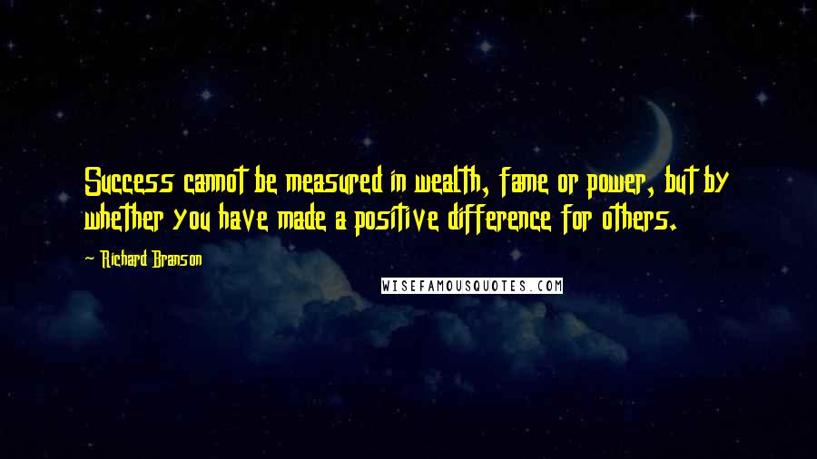 Richard Branson Quotes: Success cannot be measured in wealth, fame or power, but by whether you have made a positive difference for others.